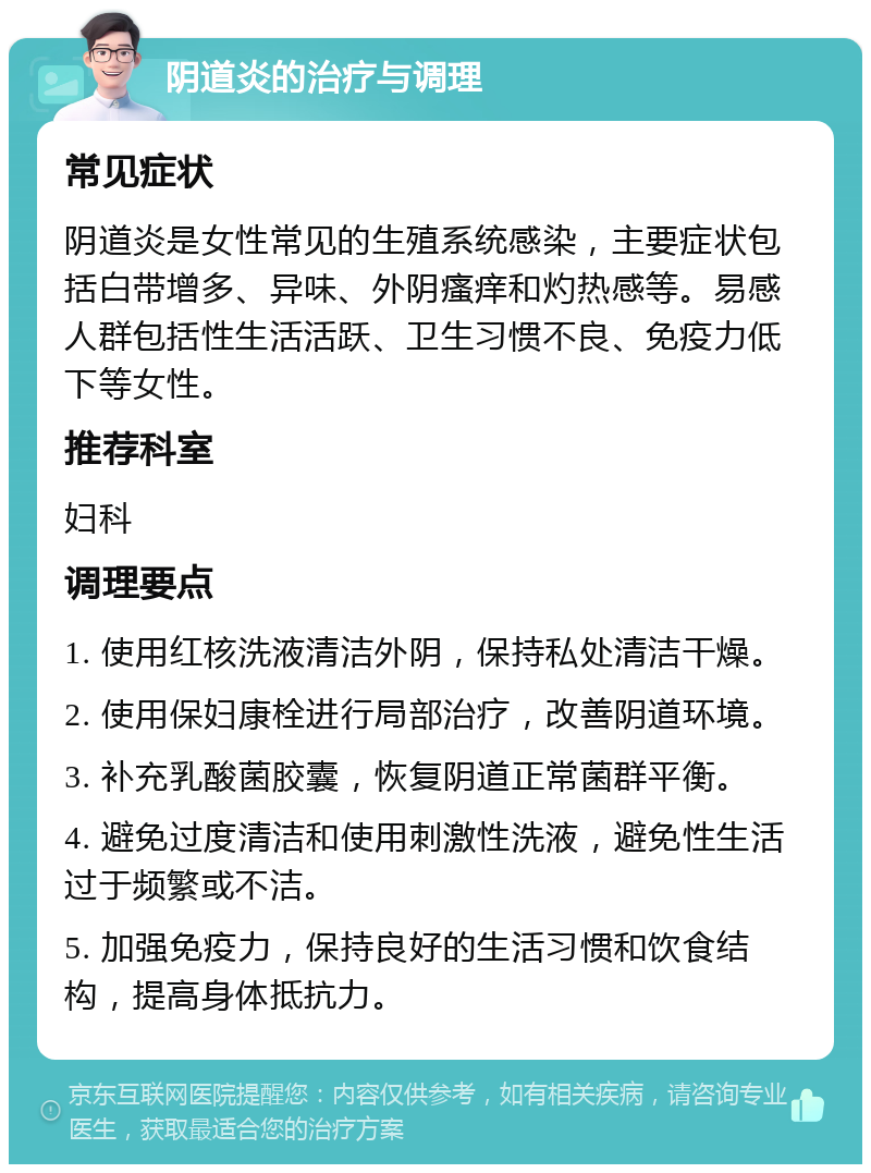 阴道炎的治疗与调理 常见症状 阴道炎是女性常见的生殖系统感染，主要症状包括白带增多、异味、外阴瘙痒和灼热感等。易感人群包括性生活活跃、卫生习惯不良、免疫力低下等女性。 推荐科室 妇科 调理要点 1. 使用红核洗液清洁外阴，保持私处清洁干燥。 2. 使用保妇康栓进行局部治疗，改善阴道环境。 3. 补充乳酸菌胶囊，恢复阴道正常菌群平衡。 4. 避免过度清洁和使用刺激性洗液，避免性生活过于频繁或不洁。 5. 加强免疫力，保持良好的生活习惯和饮食结构，提高身体抵抗力。