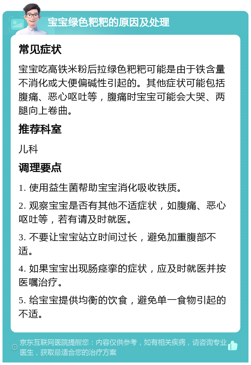 宝宝绿色粑粑的原因及处理 常见症状 宝宝吃高铁米粉后拉绿色粑粑可能是由于铁含量不消化或大便偏碱性引起的。其他症状可能包括腹痛、恶心呕吐等，腹痛时宝宝可能会大哭、两腿向上卷曲。 推荐科室 儿科 调理要点 1. 使用益生菌帮助宝宝消化吸收铁质。 2. 观察宝宝是否有其他不适症状，如腹痛、恶心呕吐等，若有请及时就医。 3. 不要让宝宝站立时间过长，避免加重腹部不适。 4. 如果宝宝出现肠痉挛的症状，应及时就医并按医嘱治疗。 5. 给宝宝提供均衡的饮食，避免单一食物引起的不适。