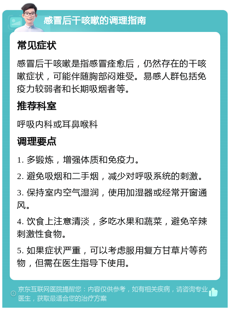 感冒后干咳嗽的调理指南 常见症状 感冒后干咳嗽是指感冒痊愈后，仍然存在的干咳嗽症状，可能伴随胸部闷难受。易感人群包括免疫力较弱者和长期吸烟者等。 推荐科室 呼吸内科或耳鼻喉科 调理要点 1. 多锻炼，增强体质和免疫力。 2. 避免吸烟和二手烟，减少对呼吸系统的刺激。 3. 保持室内空气湿润，使用加湿器或经常开窗通风。 4. 饮食上注意清淡，多吃水果和蔬菜，避免辛辣刺激性食物。 5. 如果症状严重，可以考虑服用复方甘草片等药物，但需在医生指导下使用。