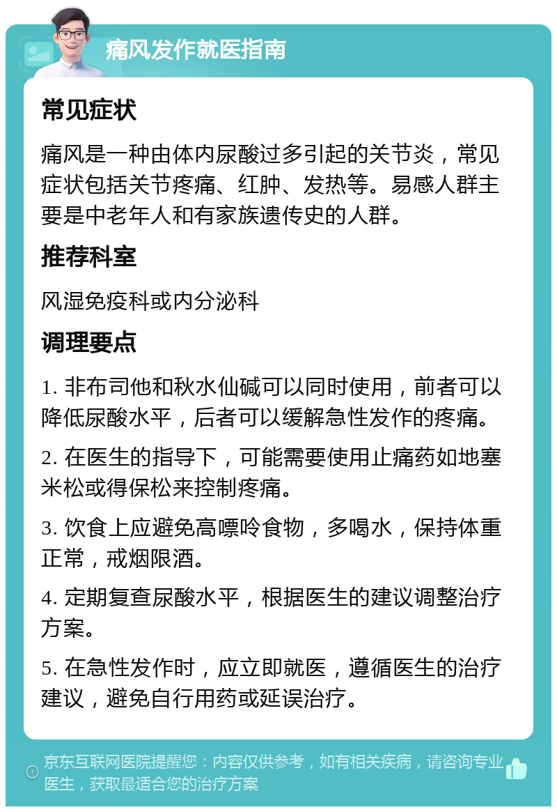 痛风发作就医指南 常见症状 痛风是一种由体内尿酸过多引起的关节炎，常见症状包括关节疼痛、红肿、发热等。易感人群主要是中老年人和有家族遗传史的人群。 推荐科室 风湿免疫科或内分泌科 调理要点 1. 非布司他和秋水仙碱可以同时使用，前者可以降低尿酸水平，后者可以缓解急性发作的疼痛。 2. 在医生的指导下，可能需要使用止痛药如地塞米松或得保松来控制疼痛。 3. 饮食上应避免高嘌呤食物，多喝水，保持体重正常，戒烟限酒。 4. 定期复查尿酸水平，根据医生的建议调整治疗方案。 5. 在急性发作时，应立即就医，遵循医生的治疗建议，避免自行用药或延误治疗。