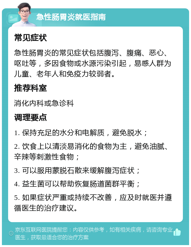 急性肠胃炎就医指南 常见症状 急性肠胃炎的常见症状包括腹泻、腹痛、恶心、呕吐等，多因食物或水源污染引起，易感人群为儿童、老年人和免疫力较弱者。 推荐科室 消化内科或急诊科 调理要点 1. 保持充足的水分和电解质，避免脱水； 2. 饮食上以清淡易消化的食物为主，避免油腻、辛辣等刺激性食物； 3. 可以服用蒙脱石散来缓解腹泻症状； 4. 益生菌可以帮助恢复肠道菌群平衡； 5. 如果症状严重或持续不改善，应及时就医并遵循医生的治疗建议。