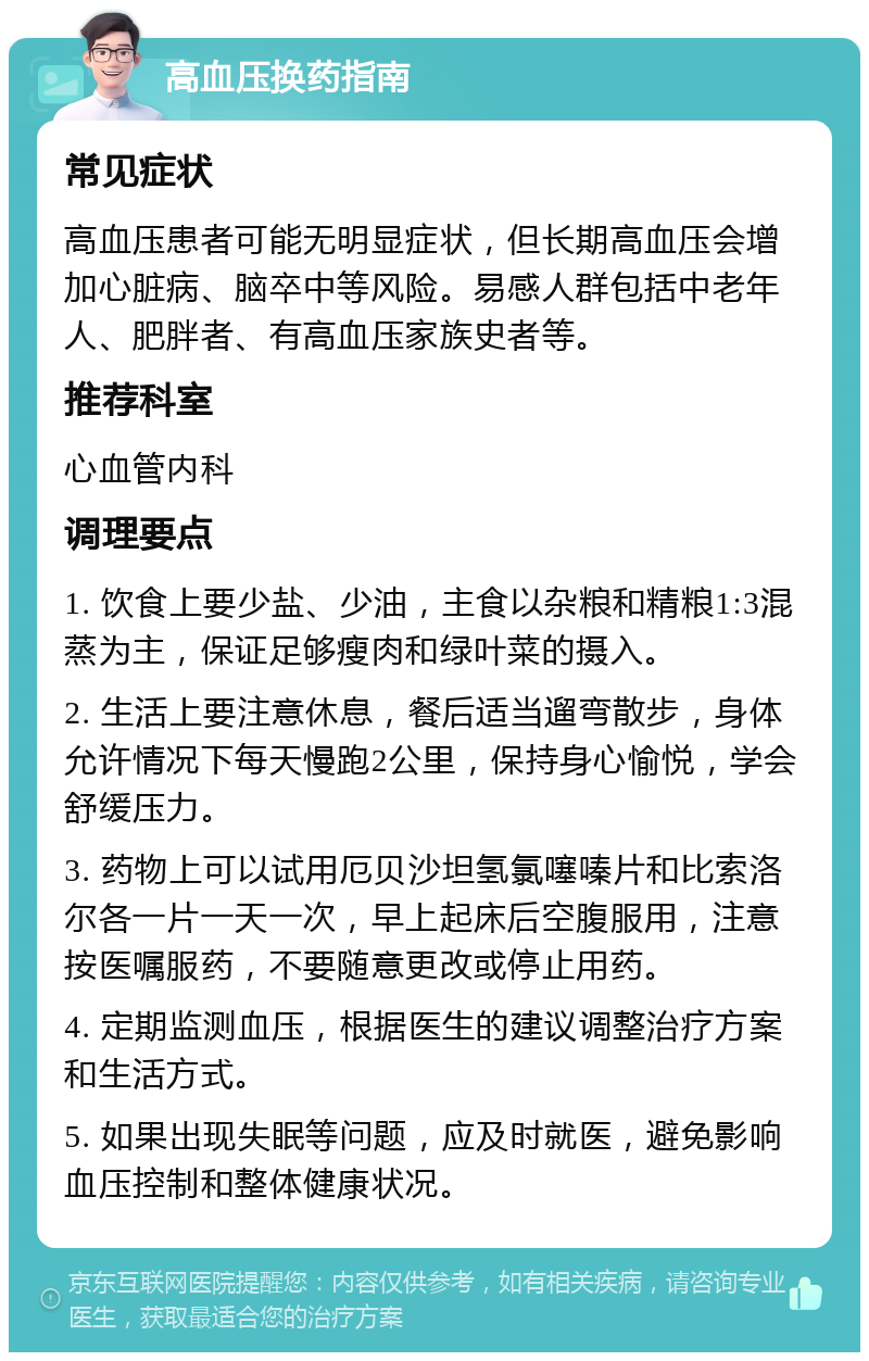 高血压换药指南 常见症状 高血压患者可能无明显症状，但长期高血压会增加心脏病、脑卒中等风险。易感人群包括中老年人、肥胖者、有高血压家族史者等。 推荐科室 心血管内科 调理要点 1. 饮食上要少盐、少油，主食以杂粮和精粮1:3混蒸为主，保证足够瘦肉和绿叶菜的摄入。 2. 生活上要注意休息，餐后适当遛弯散步，身体允许情况下每天慢跑2公里，保持身心愉悦，学会舒缓压力。 3. 药物上可以试用厄贝沙坦氢氯噻嗪片和比索洛尔各一片一天一次，早上起床后空腹服用，注意按医嘱服药，不要随意更改或停止用药。 4. 定期监测血压，根据医生的建议调整治疗方案和生活方式。 5. 如果出现失眠等问题，应及时就医，避免影响血压控制和整体健康状况。