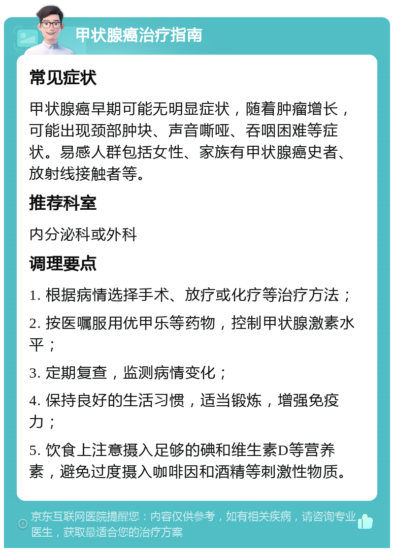 甲状腺癌治疗指南 常见症状 甲状腺癌早期可能无明显症状，随着肿瘤增长，可能出现颈部肿块、声音嘶哑、吞咽困难等症状。易感人群包括女性、家族有甲状腺癌史者、放射线接触者等。 推荐科室 内分泌科或外科 调理要点 1. 根据病情选择手术、放疗或化疗等治疗方法； 2. 按医嘱服用优甲乐等药物，控制甲状腺激素水平； 3. 定期复查，监测病情变化； 4. 保持良好的生活习惯，适当锻炼，增强免疫力； 5. 饮食上注意摄入足够的碘和维生素D等营养素，避免过度摄入咖啡因和酒精等刺激性物质。