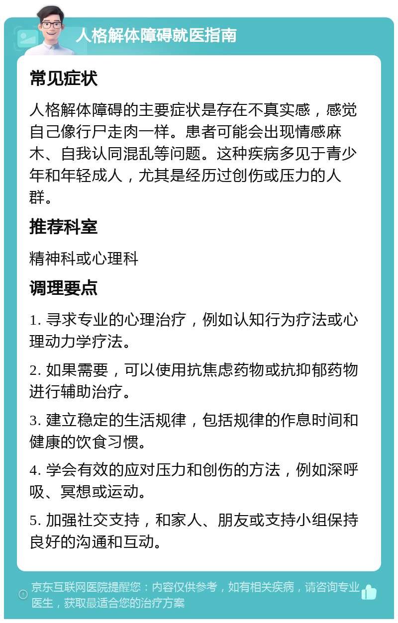 人格解体障碍就医指南 常见症状 人格解体障碍的主要症状是存在不真实感，感觉自己像行尸走肉一样。患者可能会出现情感麻木、自我认同混乱等问题。这种疾病多见于青少年和年轻成人，尤其是经历过创伤或压力的人群。 推荐科室 精神科或心理科 调理要点 1. 寻求专业的心理治疗，例如认知行为疗法或心理动力学疗法。 2. 如果需要，可以使用抗焦虑药物或抗抑郁药物进行辅助治疗。 3. 建立稳定的生活规律，包括规律的作息时间和健康的饮食习惯。 4. 学会有效的应对压力和创伤的方法，例如深呼吸、冥想或运动。 5. 加强社交支持，和家人、朋友或支持小组保持良好的沟通和互动。