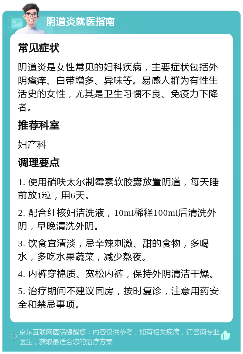 阴道炎就医指南 常见症状 阴道炎是女性常见的妇科疾病，主要症状包括外阴瘙痒、白带增多、异味等。易感人群为有性生活史的女性，尤其是卫生习惯不良、免疫力下降者。 推荐科室 妇产科 调理要点 1. 使用硝呋太尔制霉素软胶囊放置阴道，每天睡前放1粒，用6天。 2. 配合红核妇洁洗液，10ml稀释100ml后清洗外阴，早晚清洗外阴。 3. 饮食宜清淡，忌辛辣刺激、甜的食物，多喝水，多吃水果蔬菜，减少熬夜。 4. 内裤穿棉质、宽松内裤，保持外阴清洁干燥。 5. 治疗期间不建议同房，按时复诊，注意用药安全和禁忌事项。