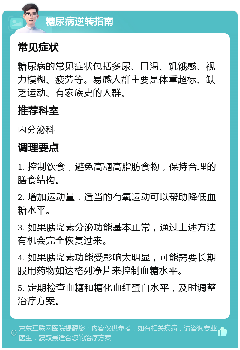 糖尿病逆转指南 常见症状 糖尿病的常见症状包括多尿、口渴、饥饿感、视力模糊、疲劳等。易感人群主要是体重超标、缺乏运动、有家族史的人群。 推荐科室 内分泌科 调理要点 1. 控制饮食，避免高糖高脂肪食物，保持合理的膳食结构。 2. 增加运动量，适当的有氧运动可以帮助降低血糖水平。 3. 如果胰岛素分泌功能基本正常，通过上述方法有机会完全恢复过来。 4. 如果胰岛素功能受影响太明显，可能需要长期服用药物如达格列净片来控制血糖水平。 5. 定期检查血糖和糖化血红蛋白水平，及时调整治疗方案。