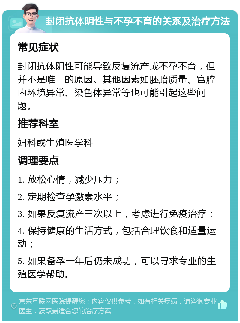 封闭抗体阴性与不孕不育的关系及治疗方法 常见症状 封闭抗体阴性可能导致反复流产或不孕不育，但并不是唯一的原因。其他因素如胚胎质量、宫腔内环境异常、染色体异常等也可能引起这些问题。 推荐科室 妇科或生殖医学科 调理要点 1. 放松心情，减少压力； 2. 定期检查孕激素水平； 3. 如果反复流产三次以上，考虑进行免疫治疗； 4. 保持健康的生活方式，包括合理饮食和适量运动； 5. 如果备孕一年后仍未成功，可以寻求专业的生殖医学帮助。