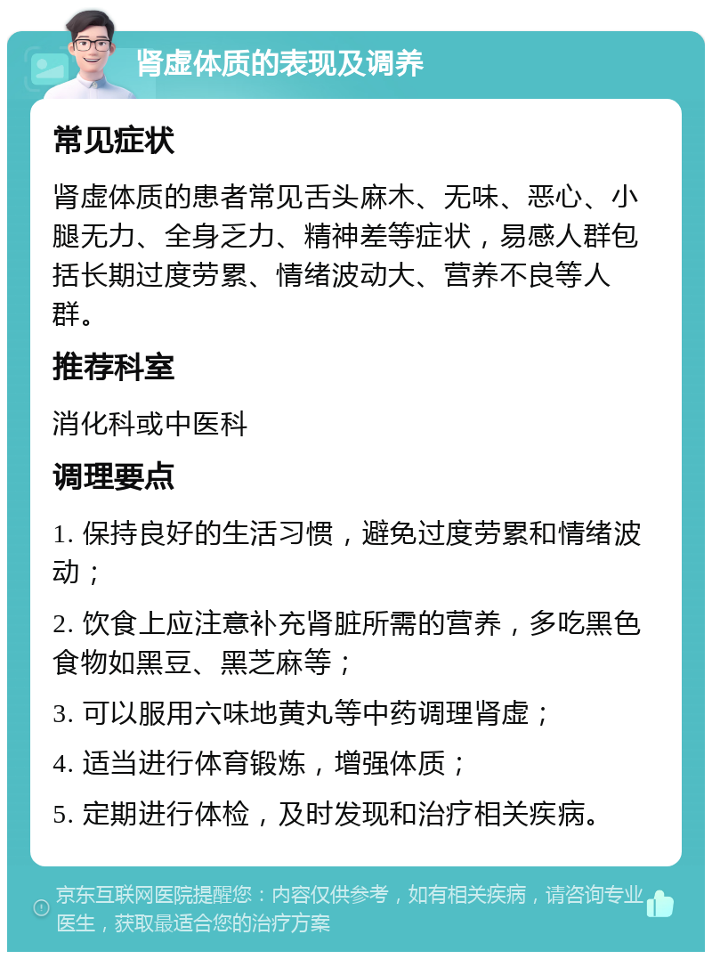 肾虚体质的表现及调养 常见症状 肾虚体质的患者常见舌头麻木、无味、恶心、小腿无力、全身乏力、精神差等症状，易感人群包括长期过度劳累、情绪波动大、营养不良等人群。 推荐科室 消化科或中医科 调理要点 1. 保持良好的生活习惯，避免过度劳累和情绪波动； 2. 饮食上应注意补充肾脏所需的营养，多吃黑色食物如黑豆、黑芝麻等； 3. 可以服用六味地黄丸等中药调理肾虚； 4. 适当进行体育锻炼，增强体质； 5. 定期进行体检，及时发现和治疗相关疾病。