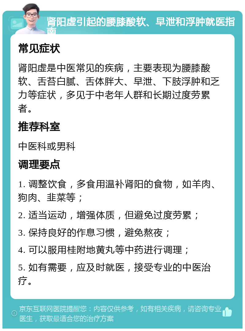 肾阳虚引起的腰膝酸软、早泄和浮肿就医指南 常见症状 肾阳虚是中医常见的疾病，主要表现为腰膝酸软、舌苔白腻、舌体胖大、早泄、下肢浮肿和乏力等症状，多见于中老年人群和长期过度劳累者。 推荐科室 中医科或男科 调理要点 1. 调整饮食，多食用温补肾阳的食物，如羊肉、狗肉、韭菜等； 2. 适当运动，增强体质，但避免过度劳累； 3. 保持良好的作息习惯，避免熬夜； 4. 可以服用桂附地黄丸等中药进行调理； 5. 如有需要，应及时就医，接受专业的中医治疗。