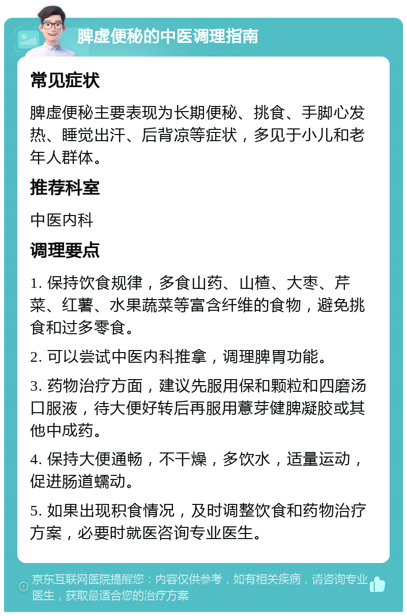 脾虚便秘的中医调理指南 常见症状 脾虚便秘主要表现为长期便秘、挑食、手脚心发热、睡觉出汗、后背凉等症状，多见于小儿和老年人群体。 推荐科室 中医内科 调理要点 1. 保持饮食规律，多食山药、山楂、大枣、芹菜、红薯、水果蔬菜等富含纤维的食物，避免挑食和过多零食。 2. 可以尝试中医内科推拿，调理脾胃功能。 3. 药物治疗方面，建议先服用保和颗粒和四磨汤口服液，待大便好转后再服用薏芽健脾凝胶或其他中成药。 4. 保持大便通畅，不干燥，多饮水，适量运动，促进肠道蠕动。 5. 如果出现积食情况，及时调整饮食和药物治疗方案，必要时就医咨询专业医生。