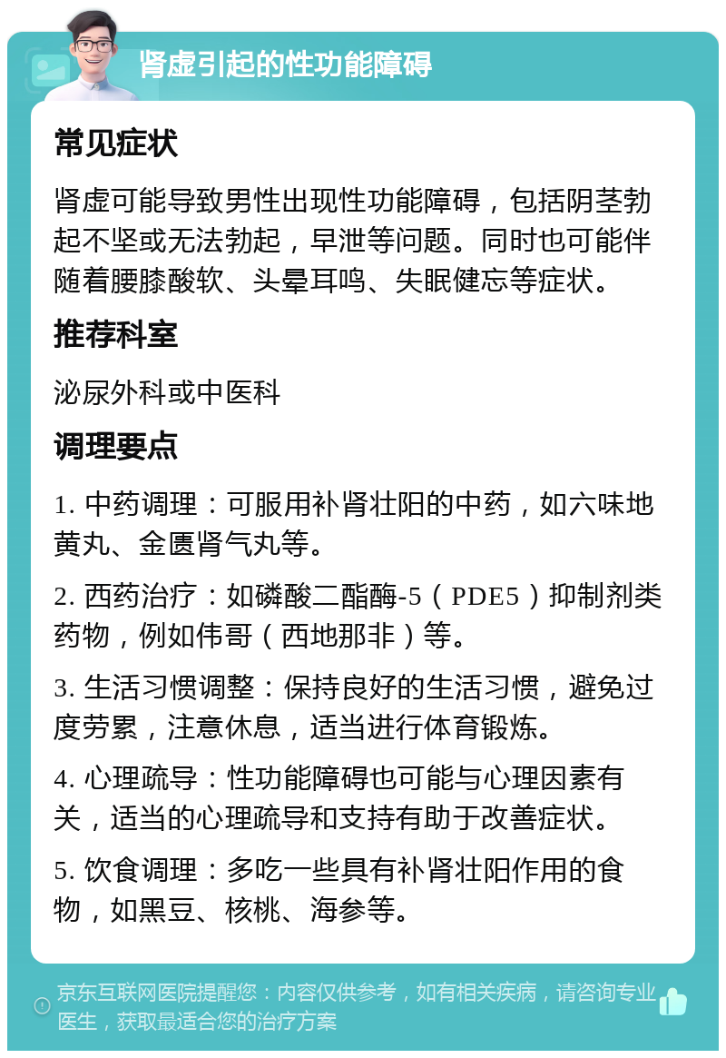 肾虚引起的性功能障碍 常见症状 肾虚可能导致男性出现性功能障碍，包括阴茎勃起不坚或无法勃起，早泄等问题。同时也可能伴随着腰膝酸软、头晕耳鸣、失眠健忘等症状。 推荐科室 泌尿外科或中医科 调理要点 1. 中药调理：可服用补肾壮阳的中药，如六味地黄丸、金匮肾气丸等。 2. 西药治疗：如磷酸二酯酶-5（PDE5）抑制剂类药物，例如伟哥（西地那非）等。 3. 生活习惯调整：保持良好的生活习惯，避免过度劳累，注意休息，适当进行体育锻炼。 4. 心理疏导：性功能障碍也可能与心理因素有关，适当的心理疏导和支持有助于改善症状。 5. 饮食调理：多吃一些具有补肾壮阳作用的食物，如黑豆、核桃、海参等。