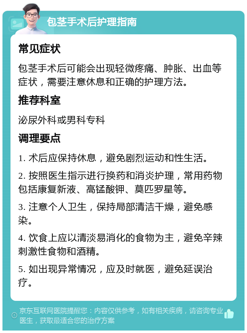 包茎手术后护理指南 常见症状 包茎手术后可能会出现轻微疼痛、肿胀、出血等症状，需要注意休息和正确的护理方法。 推荐科室 泌尿外科或男科专科 调理要点 1. 术后应保持休息，避免剧烈运动和性生活。 2. 按照医生指示进行换药和消炎护理，常用药物包括康复新液、高锰酸钾、莫匹罗星等。 3. 注意个人卫生，保持局部清洁干燥，避免感染。 4. 饮食上应以清淡易消化的食物为主，避免辛辣刺激性食物和酒精。 5. 如出现异常情况，应及时就医，避免延误治疗。