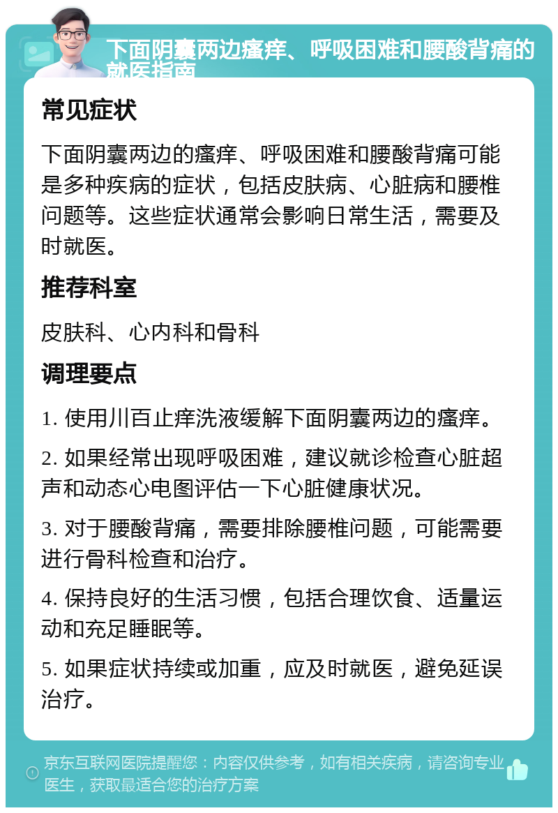 下面阴囊两边瘙痒、呼吸困难和腰酸背痛的就医指南 常见症状 下面阴囊两边的瘙痒、呼吸困难和腰酸背痛可能是多种疾病的症状，包括皮肤病、心脏病和腰椎问题等。这些症状通常会影响日常生活，需要及时就医。 推荐科室 皮肤科、心内科和骨科 调理要点 1. 使用川百止痒洗液缓解下面阴囊两边的瘙痒。 2. 如果经常出现呼吸困难，建议就诊检查心脏超声和动态心电图评估一下心脏健康状况。 3. 对于腰酸背痛，需要排除腰椎问题，可能需要进行骨科检查和治疗。 4. 保持良好的生活习惯，包括合理饮食、适量运动和充足睡眠等。 5. 如果症状持续或加重，应及时就医，避免延误治疗。