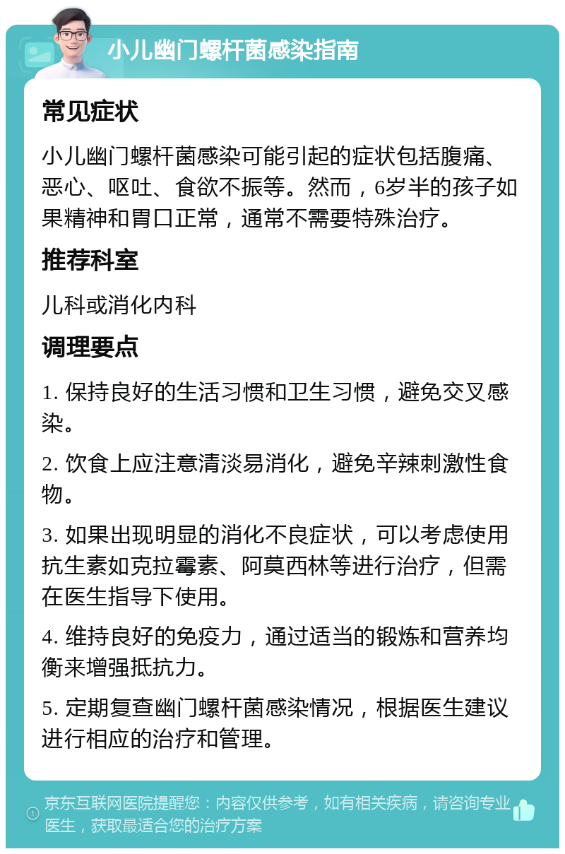 小儿幽门螺杆菌感染指南 常见症状 小儿幽门螺杆菌感染可能引起的症状包括腹痛、恶心、呕吐、食欲不振等。然而，6岁半的孩子如果精神和胃口正常，通常不需要特殊治疗。 推荐科室 儿科或消化内科 调理要点 1. 保持良好的生活习惯和卫生习惯，避免交叉感染。 2. 饮食上应注意清淡易消化，避免辛辣刺激性食物。 3. 如果出现明显的消化不良症状，可以考虑使用抗生素如克拉霉素、阿莫西林等进行治疗，但需在医生指导下使用。 4. 维持良好的免疫力，通过适当的锻炼和营养均衡来增强抵抗力。 5. 定期复查幽门螺杆菌感染情况，根据医生建议进行相应的治疗和管理。