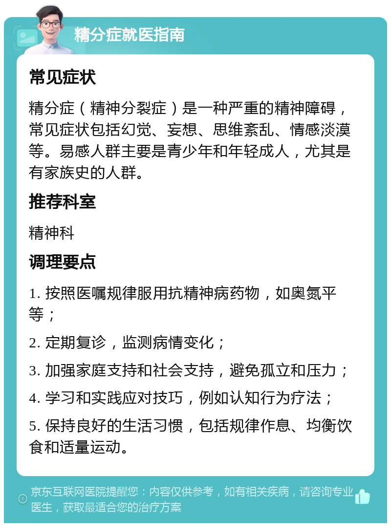 精分症就医指南 常见症状 精分症（精神分裂症）是一种严重的精神障碍，常见症状包括幻觉、妄想、思维紊乱、情感淡漠等。易感人群主要是青少年和年轻成人，尤其是有家族史的人群。 推荐科室 精神科 调理要点 1. 按照医嘱规律服用抗精神病药物，如奥氮平等； 2. 定期复诊，监测病情变化； 3. 加强家庭支持和社会支持，避免孤立和压力； 4. 学习和实践应对技巧，例如认知行为疗法； 5. 保持良好的生活习惯，包括规律作息、均衡饮食和适量运动。