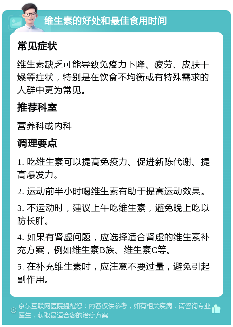 维生素的好处和最佳食用时间 常见症状 维生素缺乏可能导致免疫力下降、疲劳、皮肤干燥等症状，特别是在饮食不均衡或有特殊需求的人群中更为常见。 推荐科室 营养科或内科 调理要点 1. 吃维生素可以提高免疫力、促进新陈代谢、提高爆发力。 2. 运动前半小时喝维生素有助于提高运动效果。 3. 不运动时，建议上午吃维生素，避免晚上吃以防长胖。 4. 如果有肾虚问题，应选择适合肾虚的维生素补充方案，例如维生素B族、维生素C等。 5. 在补充维生素时，应注意不要过量，避免引起副作用。