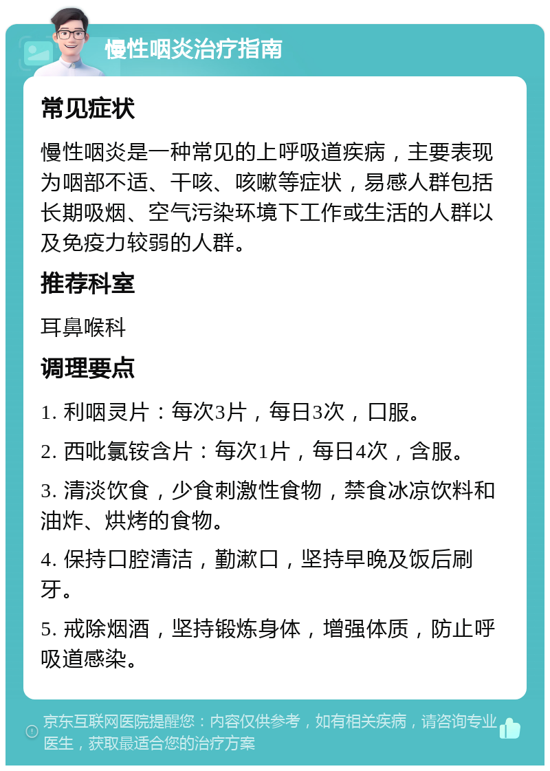 慢性咽炎治疗指南 常见症状 慢性咽炎是一种常见的上呼吸道疾病，主要表现为咽部不适、干咳、咳嗽等症状，易感人群包括长期吸烟、空气污染环境下工作或生活的人群以及免疫力较弱的人群。 推荐科室 耳鼻喉科 调理要点 1. 利咽灵片：每次3片，每日3次，口服。 2. 西吡氯铵含片：每次1片，每日4次，含服。 3. 清淡饮食，少食刺激性食物，禁食冰凉饮料和油炸、烘烤的食物。 4. 保持口腔清洁，勤漱口，坚持早晚及饭后刷牙。 5. 戒除烟酒，坚持锻炼身体，增强体质，防止呼吸道感染。