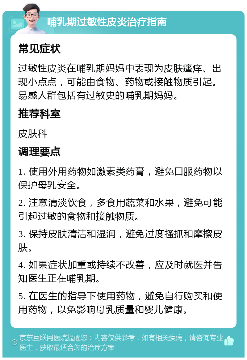 哺乳期过敏性皮炎治疗指南 常见症状 过敏性皮炎在哺乳期妈妈中表现为皮肤瘙痒、出现小点点，可能由食物、药物或接触物质引起。易感人群包括有过敏史的哺乳期妈妈。 推荐科室 皮肤科 调理要点 1. 使用外用药物如激素类药膏，避免口服药物以保护母乳安全。 2. 注意清淡饮食，多食用蔬菜和水果，避免可能引起过敏的食物和接触物质。 3. 保持皮肤清洁和湿润，避免过度搔抓和摩擦皮肤。 4. 如果症状加重或持续不改善，应及时就医并告知医生正在哺乳期。 5. 在医生的指导下使用药物，避免自行购买和使用药物，以免影响母乳质量和婴儿健康。