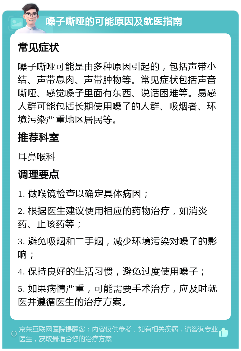 嗓子嘶哑的可能原因及就医指南 常见症状 嗓子嘶哑可能是由多种原因引起的，包括声带小结、声带息肉、声带肿物等。常见症状包括声音嘶哑、感觉嗓子里面有东西、说话困难等。易感人群可能包括长期使用嗓子的人群、吸烟者、环境污染严重地区居民等。 推荐科室 耳鼻喉科 调理要点 1. 做喉镜检查以确定具体病因； 2. 根据医生建议使用相应的药物治疗，如消炎药、止咳药等； 3. 避免吸烟和二手烟，减少环境污染对嗓子的影响； 4. 保持良好的生活习惯，避免过度使用嗓子； 5. 如果病情严重，可能需要手术治疗，应及时就医并遵循医生的治疗方案。