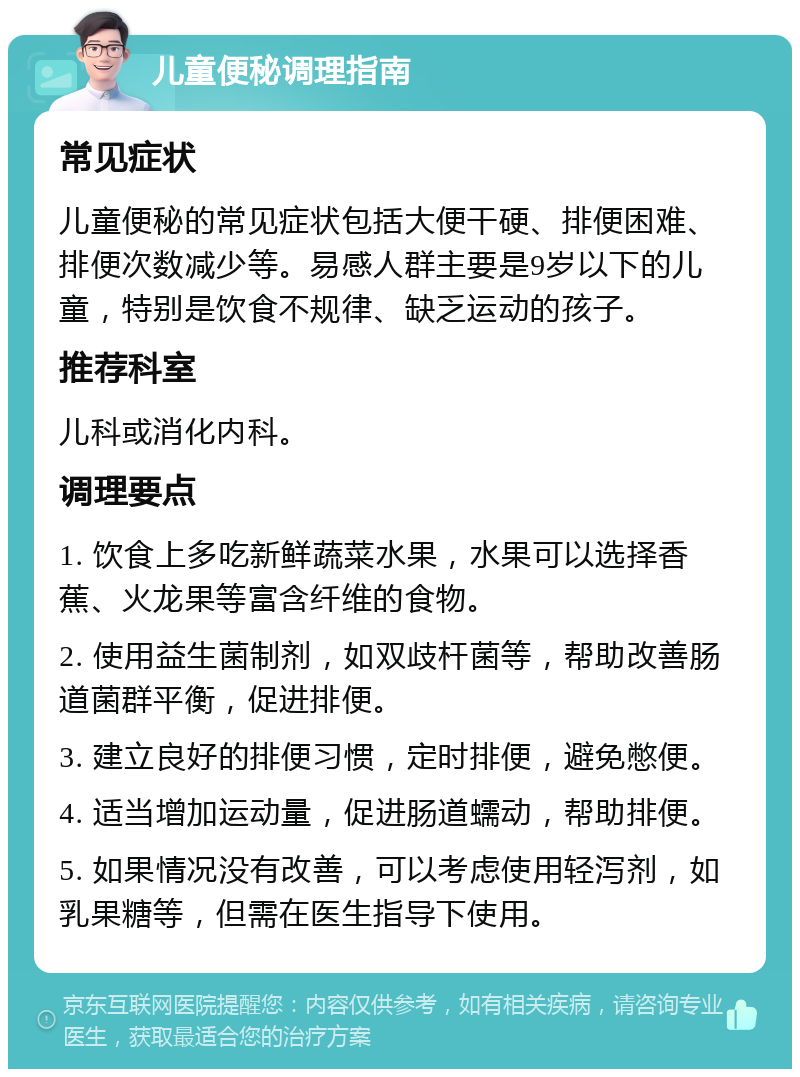 儿童便秘调理指南 常见症状 儿童便秘的常见症状包括大便干硬、排便困难、排便次数减少等。易感人群主要是9岁以下的儿童，特别是饮食不规律、缺乏运动的孩子。 推荐科室 儿科或消化内科。 调理要点 1. 饮食上多吃新鲜蔬菜水果，水果可以选择香蕉、火龙果等富含纤维的食物。 2. 使用益生菌制剂，如双歧杆菌等，帮助改善肠道菌群平衡，促进排便。 3. 建立良好的排便习惯，定时排便，避免憋便。 4. 适当增加运动量，促进肠道蠕动，帮助排便。 5. 如果情况没有改善，可以考虑使用轻泻剂，如乳果糖等，但需在医生指导下使用。