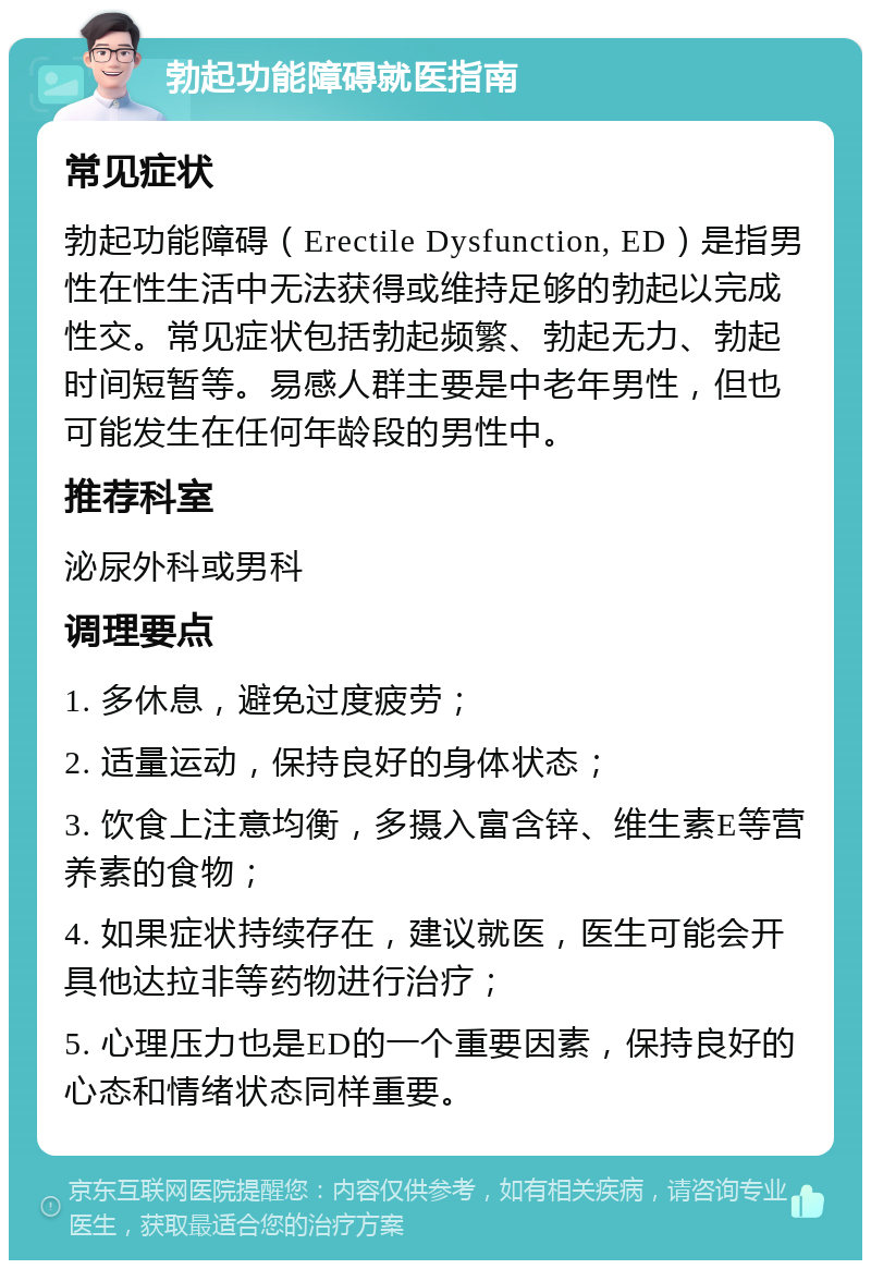 勃起功能障碍就医指南 常见症状 勃起功能障碍（Erectile Dysfunction, ED）是指男性在性生活中无法获得或维持足够的勃起以完成性交。常见症状包括勃起频繁、勃起无力、勃起时间短暂等。易感人群主要是中老年男性，但也可能发生在任何年龄段的男性中。 推荐科室 泌尿外科或男科 调理要点 1. 多休息，避免过度疲劳； 2. 适量运动，保持良好的身体状态； 3. 饮食上注意均衡，多摄入富含锌、维生素E等营养素的食物； 4. 如果症状持续存在，建议就医，医生可能会开具他达拉非等药物进行治疗； 5. 心理压力也是ED的一个重要因素，保持良好的心态和情绪状态同样重要。