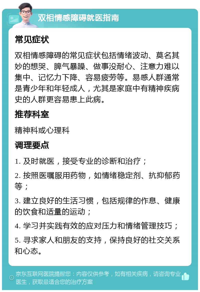 双相情感障碍就医指南 常见症状 双相情感障碍的常见症状包括情绪波动、莫名其妙的想哭、脾气暴躁、做事没耐心、注意力难以集中、记忆力下降、容易疲劳等。易感人群通常是青少年和年轻成人，尤其是家庭中有精神疾病史的人群更容易患上此病。 推荐科室 精神科或心理科 调理要点 1. 及时就医，接受专业的诊断和治疗； 2. 按照医嘱服用药物，如情绪稳定剂、抗抑郁药等； 3. 建立良好的生活习惯，包括规律的作息、健康的饮食和适量的运动； 4. 学习并实践有效的应对压力和情绪管理技巧； 5. 寻求家人和朋友的支持，保持良好的社交关系和心态。