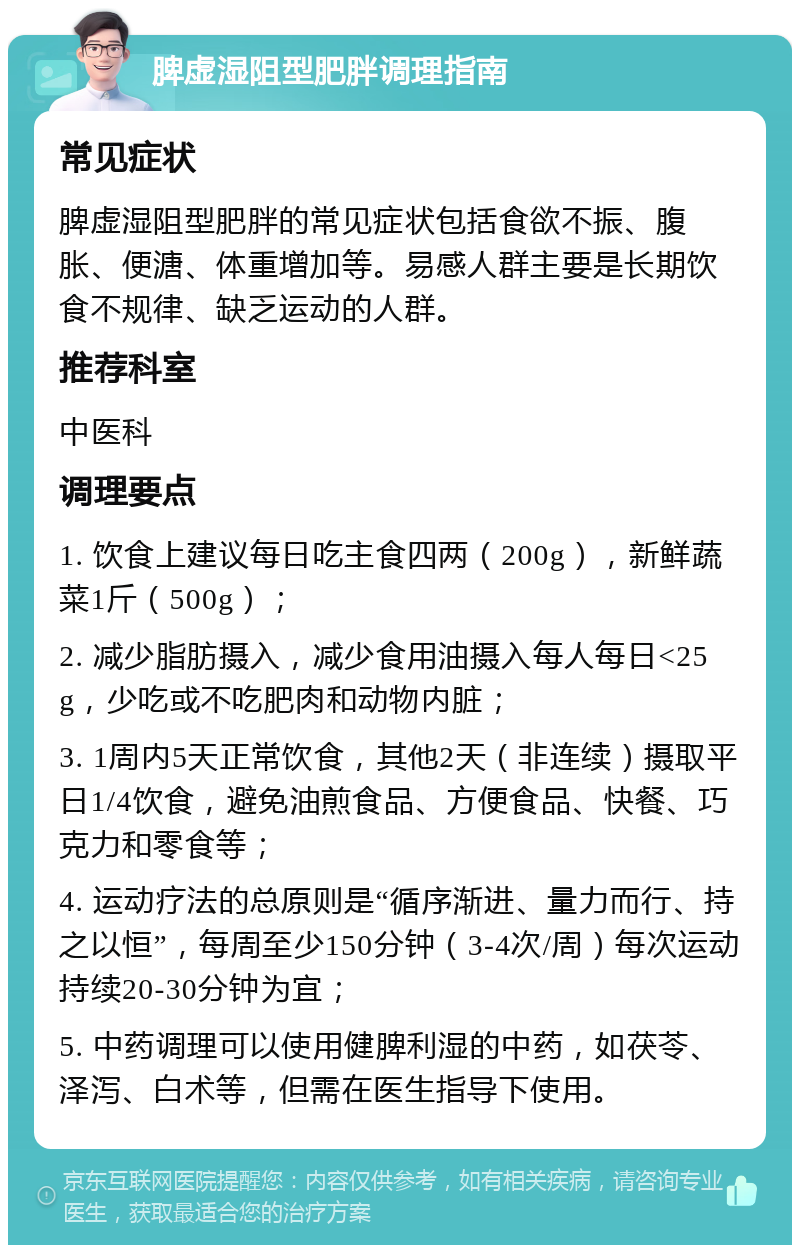 脾虚湿阻型肥胖调理指南 常见症状 脾虚湿阻型肥胖的常见症状包括食欲不振、腹胀、便溏、体重增加等。易感人群主要是长期饮食不规律、缺乏运动的人群。 推荐科室 中医科 调理要点 1. 饮食上建议每日吃主食四两（200g），新鲜蔬菜1斤（500g）； 2. 减少脂肪摄入，减少食用油摄入每人每日<25g，少吃或不吃肥肉和动物内脏； 3. 1周内5天正常饮食，其他2天（非连续）摄取平日1/4饮食，避免油煎食品、方便食品、快餐、巧克力和零食等； 4. 运动疗法的总原则是“循序渐进、量力而行、持之以恒”，每周至少150分钟（3-4次/周）每次运动持续20-30分钟为宜； 5. 中药调理可以使用健脾利湿的中药，如茯苓、泽泻、白术等，但需在医生指导下使用。