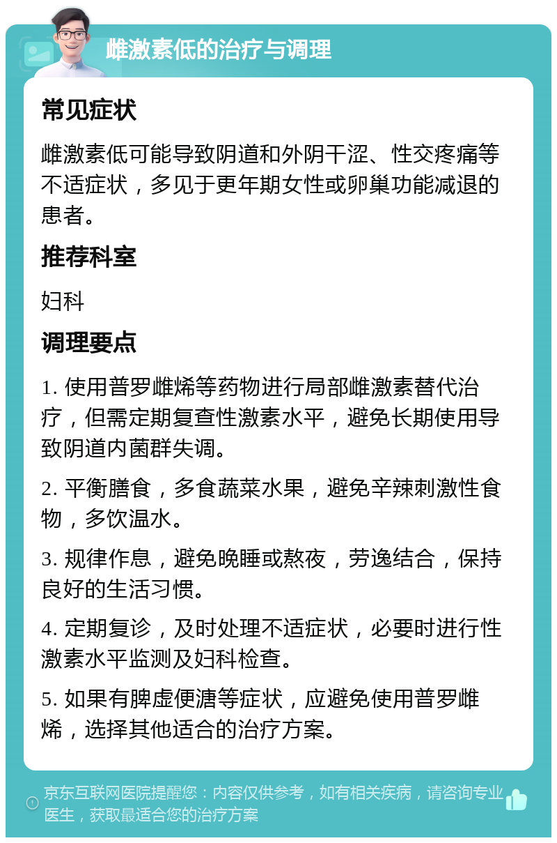 雌激素低的治疗与调理 常见症状 雌激素低可能导致阴道和外阴干涩、性交疼痛等不适症状，多见于更年期女性或卵巢功能减退的患者。 推荐科室 妇科 调理要点 1. 使用普罗雌烯等药物进行局部雌激素替代治疗，但需定期复查性激素水平，避免长期使用导致阴道内菌群失调。 2. 平衡膳食，多食蔬菜水果，避免辛辣刺激性食物，多饮温水。 3. 规律作息，避免晚睡或熬夜，劳逸结合，保持良好的生活习惯。 4. 定期复诊，及时处理不适症状，必要时进行性激素水平监测及妇科检查。 5. 如果有脾虚便溏等症状，应避免使用普罗雌烯，选择其他适合的治疗方案。