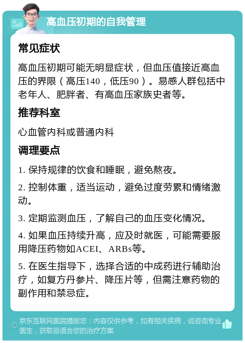 高血压初期的自我管理 常见症状 高血压初期可能无明显症状，但血压值接近高血压的界限（高压140，低压90）。易感人群包括中老年人、肥胖者、有高血压家族史者等。 推荐科室 心血管内科或普通内科 调理要点 1. 保持规律的饮食和睡眠，避免熬夜。 2. 控制体重，适当运动，避免过度劳累和情绪激动。 3. 定期监测血压，了解自己的血压变化情况。 4. 如果血压持续升高，应及时就医，可能需要服用降压药物如ACEI、ARBs等。 5. 在医生指导下，选择合适的中成药进行辅助治疗，如复方丹参片、降压片等，但需注意药物的副作用和禁忌症。