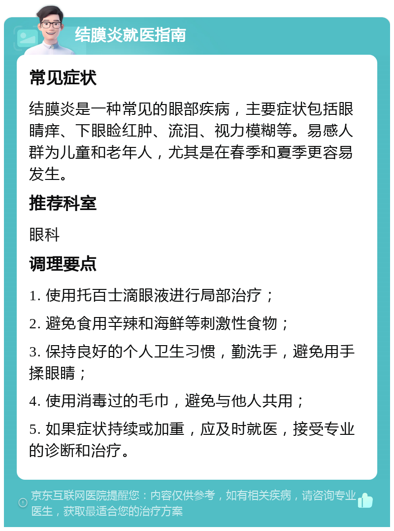 结膜炎就医指南 常见症状 结膜炎是一种常见的眼部疾病，主要症状包括眼睛痒、下眼睑红肿、流泪、视力模糊等。易感人群为儿童和老年人，尤其是在春季和夏季更容易发生。 推荐科室 眼科 调理要点 1. 使用托百士滴眼液进行局部治疗； 2. 避免食用辛辣和海鲜等刺激性食物； 3. 保持良好的个人卫生习惯，勤洗手，避免用手揉眼睛； 4. 使用消毒过的毛巾，避免与他人共用； 5. 如果症状持续或加重，应及时就医，接受专业的诊断和治疗。