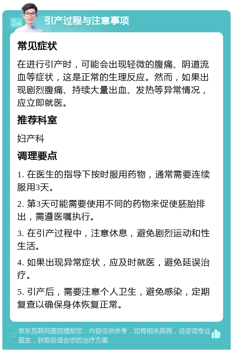 引产过程与注意事项 常见症状 在进行引产时，可能会出现轻微的腹痛、阴道流血等症状，这是正常的生理反应。然而，如果出现剧烈腹痛、持续大量出血、发热等异常情况，应立即就医。 推荐科室 妇产科 调理要点 1. 在医生的指导下按时服用药物，通常需要连续服用3天。 2. 第3天可能需要使用不同的药物来促使胚胎排出，需遵医嘱执行。 3. 在引产过程中，注意休息，避免剧烈运动和性生活。 4. 如果出现异常症状，应及时就医，避免延误治疗。 5. 引产后，需要注意个人卫生，避免感染，定期复查以确保身体恢复正常。