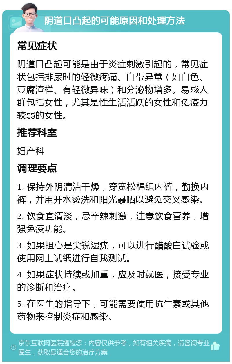 阴道口凸起的可能原因和处理方法 常见症状 阴道口凸起可能是由于炎症刺激引起的，常见症状包括排尿时的轻微疼痛、白带异常（如白色、豆腐渣样、有轻微异味）和分泌物增多。易感人群包括女性，尤其是性生活活跃的女性和免疫力较弱的女性。 推荐科室 妇产科 调理要点 1. 保持外阴清洁干燥，穿宽松棉织内裤，勤换内裤，并用开水烫洗和阳光暴晒以避免交叉感染。 2. 饮食宜清淡，忌辛辣刺激，注意饮食营养，增强免疫功能。 3. 如果担心是尖锐湿疣，可以进行醋酸白试验或使用网上试纸进行自我测试。 4. 如果症状持续或加重，应及时就医，接受专业的诊断和治疗。 5. 在医生的指导下，可能需要使用抗生素或其他药物来控制炎症和感染。