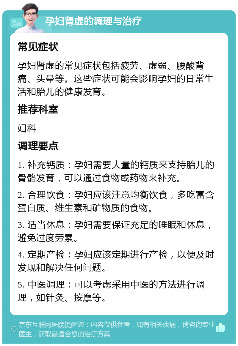 孕妇肾虚的调理与治疗 常见症状 孕妇肾虚的常见症状包括疲劳、虚弱、腰酸背痛、头晕等。这些症状可能会影响孕妇的日常生活和胎儿的健康发育。 推荐科室 妇科 调理要点 1. 补充钙质：孕妇需要大量的钙质来支持胎儿的骨骼发育，可以通过食物或药物来补充。 2. 合理饮食：孕妇应该注意均衡饮食，多吃富含蛋白质、维生素和矿物质的食物。 3. 适当休息：孕妇需要保证充足的睡眠和休息，避免过度劳累。 4. 定期产检：孕妇应该定期进行产检，以便及时发现和解决任何问题。 5. 中医调理：可以考虑采用中医的方法进行调理，如针灸、按摩等。