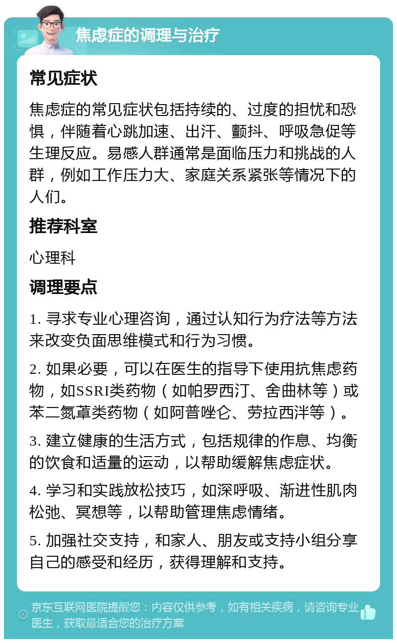 焦虑症的调理与治疗 常见症状 焦虑症的常见症状包括持续的、过度的担忧和恐惧，伴随着心跳加速、出汗、颤抖、呼吸急促等生理反应。易感人群通常是面临压力和挑战的人群，例如工作压力大、家庭关系紧张等情况下的人们。 推荐科室 心理科 调理要点 1. 寻求专业心理咨询，通过认知行为疗法等方法来改变负面思维模式和行为习惯。 2. 如果必要，可以在医生的指导下使用抗焦虑药物，如SSRI类药物（如帕罗西汀、舍曲林等）或苯二氮䓬类药物（如阿普唑仑、劳拉西泮等）。 3. 建立健康的生活方式，包括规律的作息、均衡的饮食和适量的运动，以帮助缓解焦虑症状。 4. 学习和实践放松技巧，如深呼吸、渐进性肌肉松弛、冥想等，以帮助管理焦虑情绪。 5. 加强社交支持，和家人、朋友或支持小组分享自己的感受和经历，获得理解和支持。