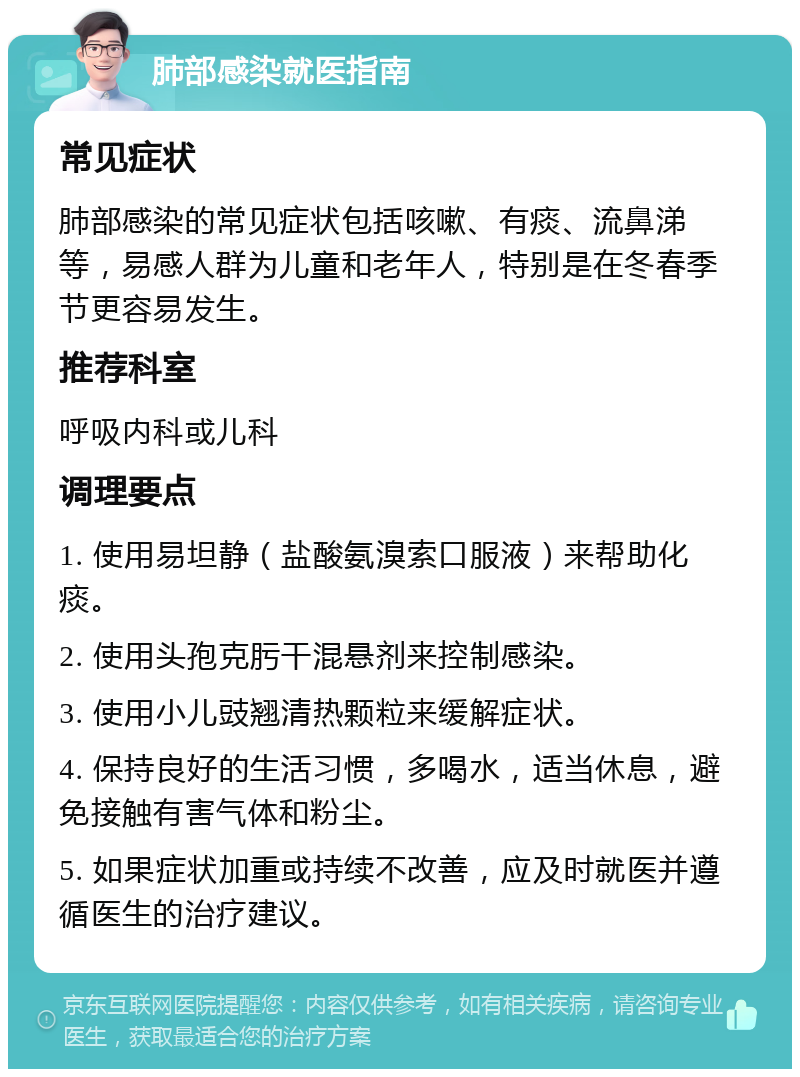 肺部感染就医指南 常见症状 肺部感染的常见症状包括咳嗽、有痰、流鼻涕等，易感人群为儿童和老年人，特别是在冬春季节更容易发生。 推荐科室 呼吸内科或儿科 调理要点 1. 使用易坦静（盐酸氨溴索口服液）来帮助化痰。 2. 使用头孢克肟干混悬剂来控制感染。 3. 使用小儿豉翘清热颗粒来缓解症状。 4. 保持良好的生活习惯，多喝水，适当休息，避免接触有害气体和粉尘。 5. 如果症状加重或持续不改善，应及时就医并遵循医生的治疗建议。