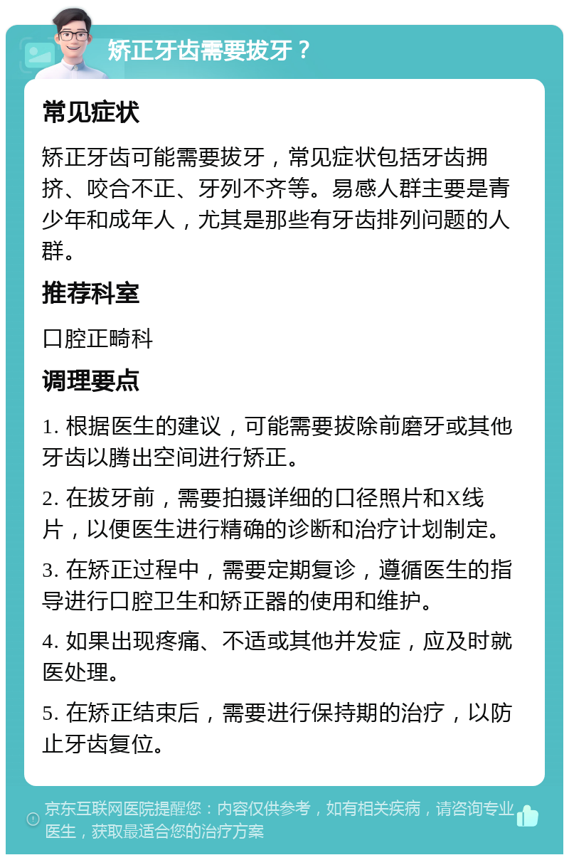 矫正牙齿需要拔牙？ 常见症状 矫正牙齿可能需要拔牙，常见症状包括牙齿拥挤、咬合不正、牙列不齐等。易感人群主要是青少年和成年人，尤其是那些有牙齿排列问题的人群。 推荐科室 口腔正畸科 调理要点 1. 根据医生的建议，可能需要拔除前磨牙或其他牙齿以腾出空间进行矫正。 2. 在拔牙前，需要拍摄详细的口径照片和X线片，以便医生进行精确的诊断和治疗计划制定。 3. 在矫正过程中，需要定期复诊，遵循医生的指导进行口腔卫生和矫正器的使用和维护。 4. 如果出现疼痛、不适或其他并发症，应及时就医处理。 5. 在矫正结束后，需要进行保持期的治疗，以防止牙齿复位。