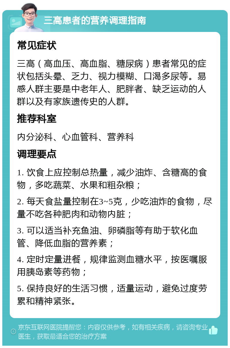 三高患者的营养调理指南 常见症状 三高（高血压、高血脂、糖尿病）患者常见的症状包括头晕、乏力、视力模糊、口渴多尿等。易感人群主要是中老年人、肥胖者、缺乏运动的人群以及有家族遗传史的人群。 推荐科室 内分泌科、心血管科、营养科 调理要点 1. 饮食上应控制总热量，减少油炸、含糖高的食物，多吃蔬菜、水果和粗杂粮； 2. 每天食盐量控制在3~5克，少吃油炸的食物，尽量不吃各种肥肉和动物内脏； 3. 可以适当补充鱼油、卵磷脂等有助于软化血管、降低血脂的营养素； 4. 定时定量进餐，规律监测血糖水平，按医嘱服用胰岛素等药物； 5. 保持良好的生活习惯，适量运动，避免过度劳累和精神紧张。