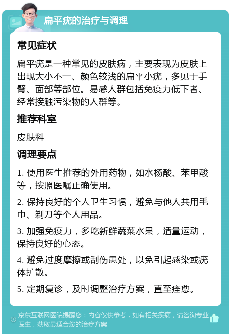 扁平疣的治疗与调理 常见症状 扁平疣是一种常见的皮肤病，主要表现为皮肤上出现大小不一、颜色较浅的扁平小疣，多见于手臂、面部等部位。易感人群包括免疫力低下者、经常接触污染物的人群等。 推荐科室 皮肤科 调理要点 1. 使用医生推荐的外用药物，如水杨酸、苯甲酸等，按照医嘱正确使用。 2. 保持良好的个人卫生习惯，避免与他人共用毛巾、剃刀等个人用品。 3. 加强免疫力，多吃新鲜蔬菜水果，适量运动，保持良好的心态。 4. 避免过度摩擦或刮伤患处，以免引起感染或疣体扩散。 5. 定期复诊，及时调整治疗方案，直至痊愈。