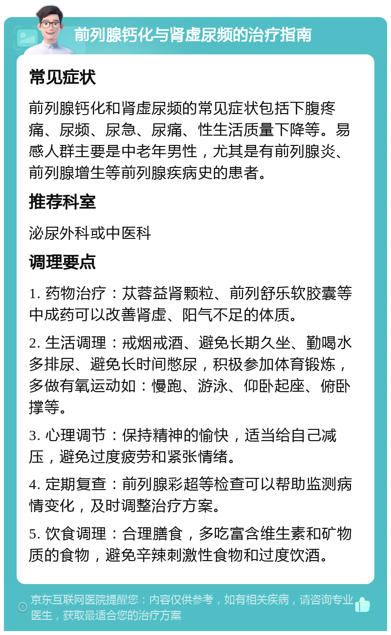 前列腺钙化与肾虚尿频的治疗指南 常见症状 前列腺钙化和肾虚尿频的常见症状包括下腹疼痛、尿频、尿急、尿痛、性生活质量下降等。易感人群主要是中老年男性，尤其是有前列腺炎、前列腺增生等前列腺疾病史的患者。 推荐科室 泌尿外科或中医科 调理要点 1. 药物治疗：苁蓉益肾颗粒、前列舒乐软胶囊等中成药可以改善肾虚、阳气不足的体质。 2. 生活调理：戒烟戒酒、避免长期久坐、勤喝水多排尿、避免长时间憋尿，积极参加体育锻炼，多做有氧运动如：慢跑、游泳、仰卧起座、俯卧撑等。 3. 心理调节：保持精神的愉快，适当给自己减压，避免过度疲劳和紧张情绪。 4. 定期复查：前列腺彩超等检查可以帮助监测病情变化，及时调整治疗方案。 5. 饮食调理：合理膳食，多吃富含维生素和矿物质的食物，避免辛辣刺激性食物和过度饮酒。