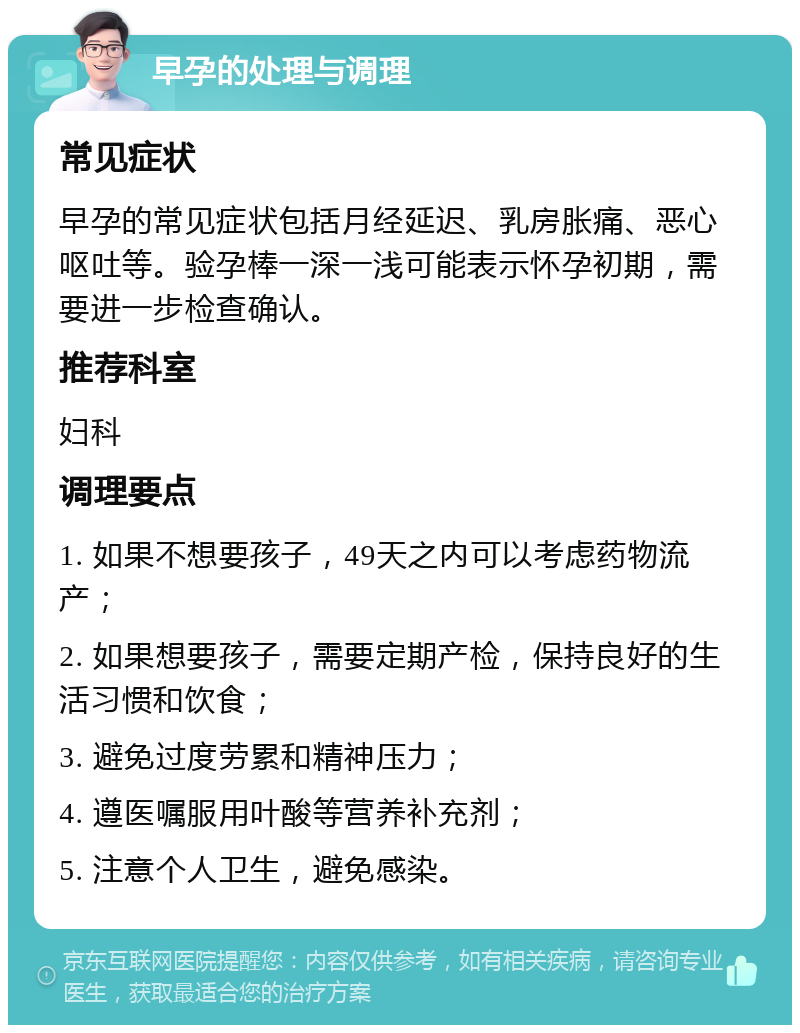 早孕的处理与调理 常见症状 早孕的常见症状包括月经延迟、乳房胀痛、恶心呕吐等。验孕棒一深一浅可能表示怀孕初期，需要进一步检查确认。 推荐科室 妇科 调理要点 1. 如果不想要孩子，49天之内可以考虑药物流产； 2. 如果想要孩子，需要定期产检，保持良好的生活习惯和饮食； 3. 避免过度劳累和精神压力； 4. 遵医嘱服用叶酸等营养补充剂； 5. 注意个人卫生，避免感染。