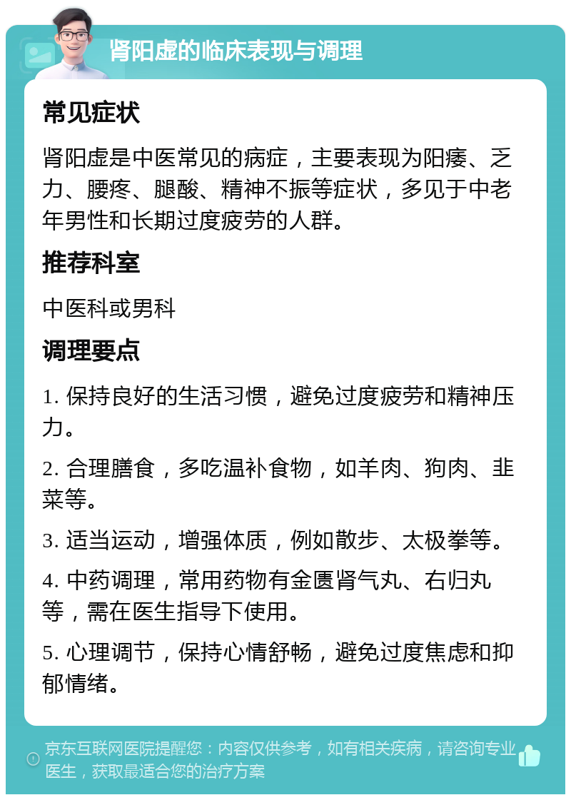 肾阳虚的临床表现与调理 常见症状 肾阳虚是中医常见的病症，主要表现为阳痿、乏力、腰疼、腿酸、精神不振等症状，多见于中老年男性和长期过度疲劳的人群。 推荐科室 中医科或男科 调理要点 1. 保持良好的生活习惯，避免过度疲劳和精神压力。 2. 合理膳食，多吃温补食物，如羊肉、狗肉、韭菜等。 3. 适当运动，增强体质，例如散步、太极拳等。 4. 中药调理，常用药物有金匮肾气丸、右归丸等，需在医生指导下使用。 5. 心理调节，保持心情舒畅，避免过度焦虑和抑郁情绪。