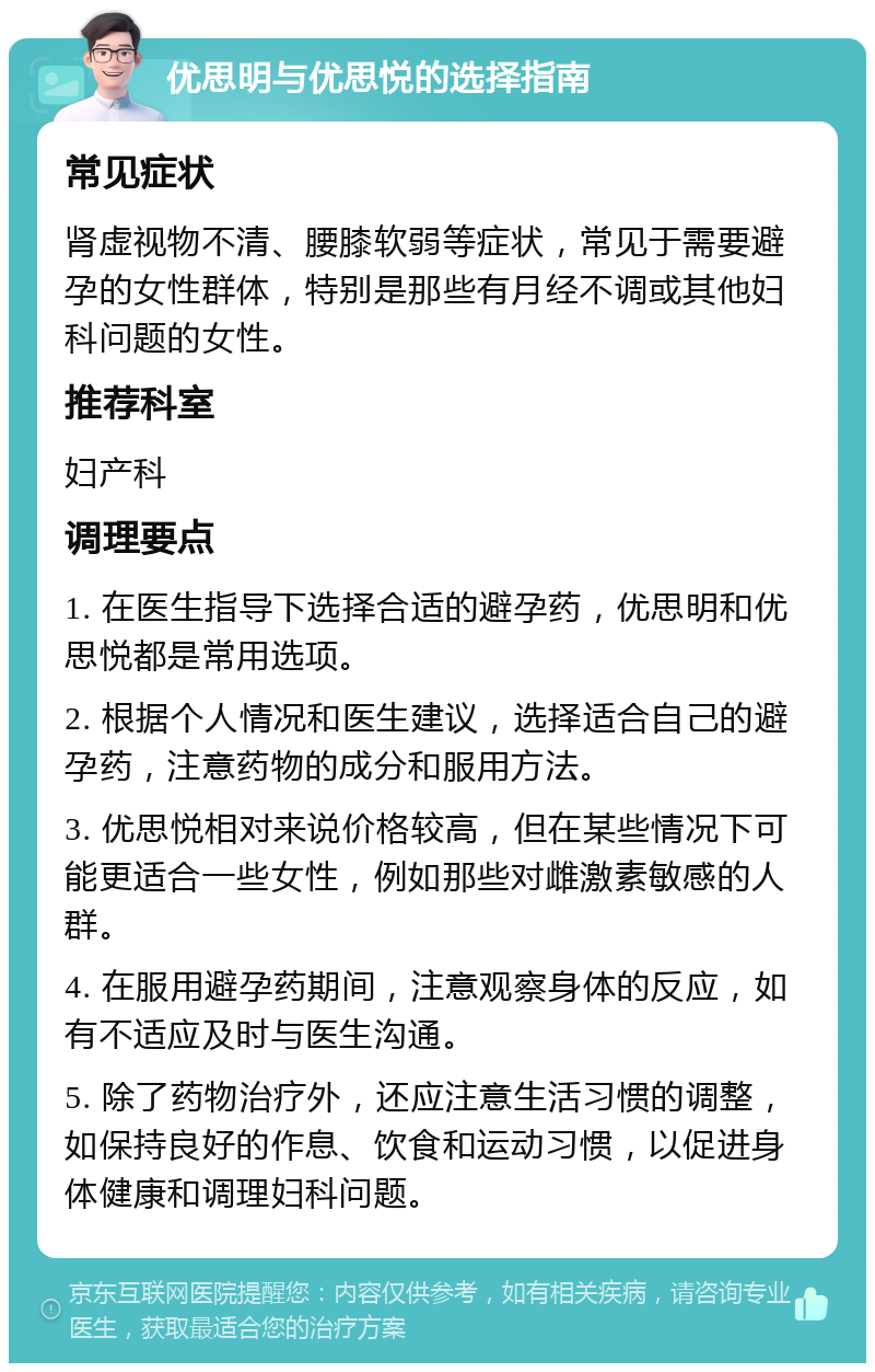 优思明与优思悦的选择指南 常见症状 肾虚视物不清、腰膝软弱等症状，常见于需要避孕的女性群体，特别是那些有月经不调或其他妇科问题的女性。 推荐科室 妇产科 调理要点 1. 在医生指导下选择合适的避孕药，优思明和优思悦都是常用选项。 2. 根据个人情况和医生建议，选择适合自己的避孕药，注意药物的成分和服用方法。 3. 优思悦相对来说价格较高，但在某些情况下可能更适合一些女性，例如那些对雌激素敏感的人群。 4. 在服用避孕药期间，注意观察身体的反应，如有不适应及时与医生沟通。 5. 除了药物治疗外，还应注意生活习惯的调整，如保持良好的作息、饮食和运动习惯，以促进身体健康和调理妇科问题。