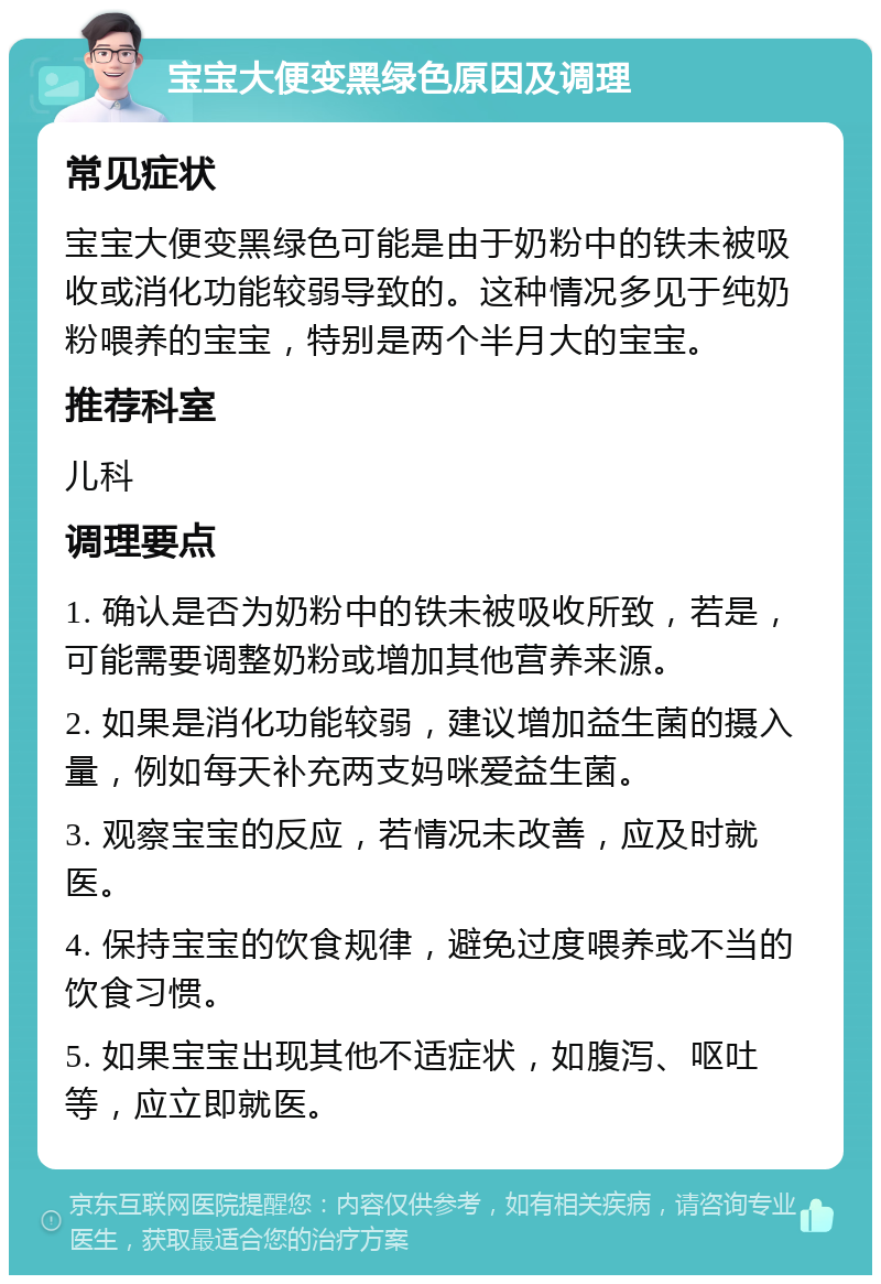 宝宝大便变黑绿色原因及调理 常见症状 宝宝大便变黑绿色可能是由于奶粉中的铁未被吸收或消化功能较弱导致的。这种情况多见于纯奶粉喂养的宝宝，特别是两个半月大的宝宝。 推荐科室 儿科 调理要点 1. 确认是否为奶粉中的铁未被吸收所致，若是，可能需要调整奶粉或增加其他营养来源。 2. 如果是消化功能较弱，建议增加益生菌的摄入量，例如每天补充两支妈咪爱益生菌。 3. 观察宝宝的反应，若情况未改善，应及时就医。 4. 保持宝宝的饮食规律，避免过度喂养或不当的饮食习惯。 5. 如果宝宝出现其他不适症状，如腹泻、呕吐等，应立即就医。