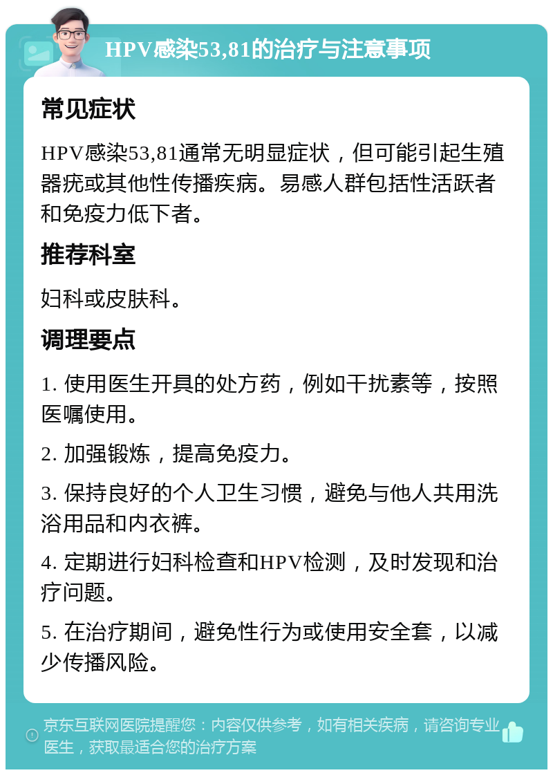 HPV感染53,81的治疗与注意事项 常见症状 HPV感染53,81通常无明显症状，但可能引起生殖器疣或其他性传播疾病。易感人群包括性活跃者和免疫力低下者。 推荐科室 妇科或皮肤科。 调理要点 1. 使用医生开具的处方药，例如干扰素等，按照医嘱使用。 2. 加强锻炼，提高免疫力。 3. 保持良好的个人卫生习惯，避免与他人共用洗浴用品和内衣裤。 4. 定期进行妇科检查和HPV检测，及时发现和治疗问题。 5. 在治疗期间，避免性行为或使用安全套，以减少传播风险。