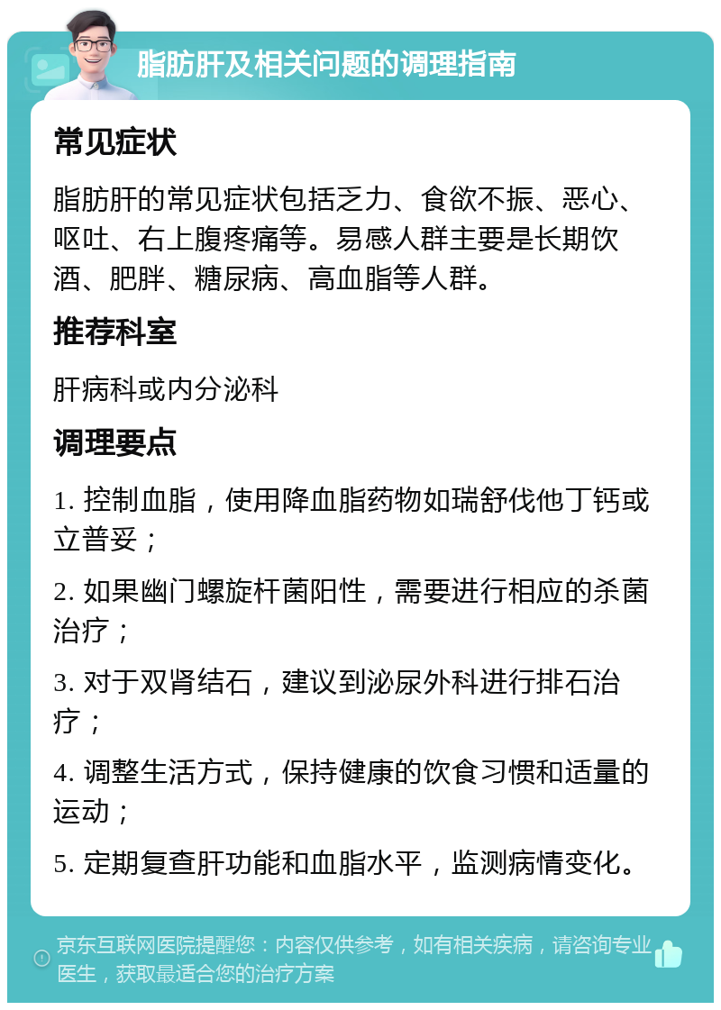 脂肪肝及相关问题的调理指南 常见症状 脂肪肝的常见症状包括乏力、食欲不振、恶心、呕吐、右上腹疼痛等。易感人群主要是长期饮酒、肥胖、糖尿病、高血脂等人群。 推荐科室 肝病科或内分泌科 调理要点 1. 控制血脂，使用降血脂药物如瑞舒伐他丁钙或立普妥； 2. 如果幽门螺旋杆菌阳性，需要进行相应的杀菌治疗； 3. 对于双肾结石，建议到泌尿外科进行排石治疗； 4. 调整生活方式，保持健康的饮食习惯和适量的运动； 5. 定期复查肝功能和血脂水平，监测病情变化。