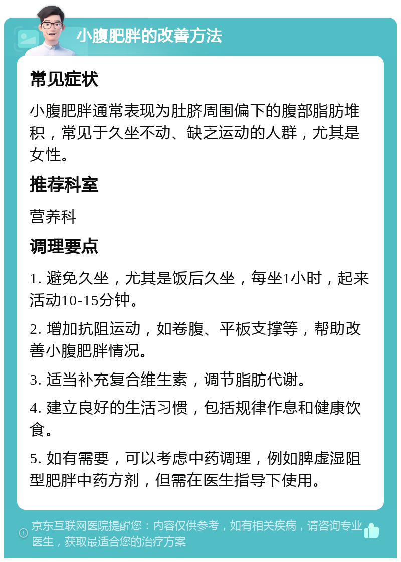 小腹肥胖的改善方法 常见症状 小腹肥胖通常表现为肚脐周围偏下的腹部脂肪堆积，常见于久坐不动、缺乏运动的人群，尤其是女性。 推荐科室 营养科 调理要点 1. 避免久坐，尤其是饭后久坐，每坐1小时，起来活动10-15分钟。 2. 增加抗阻运动，如卷腹、平板支撑等，帮助改善小腹肥胖情况。 3. 适当补充复合维生素，调节脂肪代谢。 4. 建立良好的生活习惯，包括规律作息和健康饮食。 5. 如有需要，可以考虑中药调理，例如脾虚湿阻型肥胖中药方剂，但需在医生指导下使用。