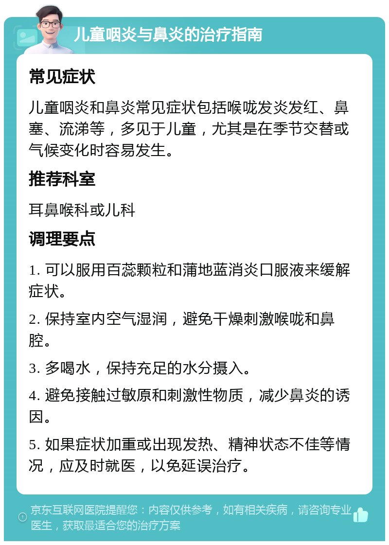 儿童咽炎与鼻炎的治疗指南 常见症状 儿童咽炎和鼻炎常见症状包括喉咙发炎发红、鼻塞、流涕等，多见于儿童，尤其是在季节交替或气候变化时容易发生。 推荐科室 耳鼻喉科或儿科 调理要点 1. 可以服用百蕊颗粒和蒲地蓝消炎口服液来缓解症状。 2. 保持室内空气湿润，避免干燥刺激喉咙和鼻腔。 3. 多喝水，保持充足的水分摄入。 4. 避免接触过敏原和刺激性物质，减少鼻炎的诱因。 5. 如果症状加重或出现发热、精神状态不佳等情况，应及时就医，以免延误治疗。