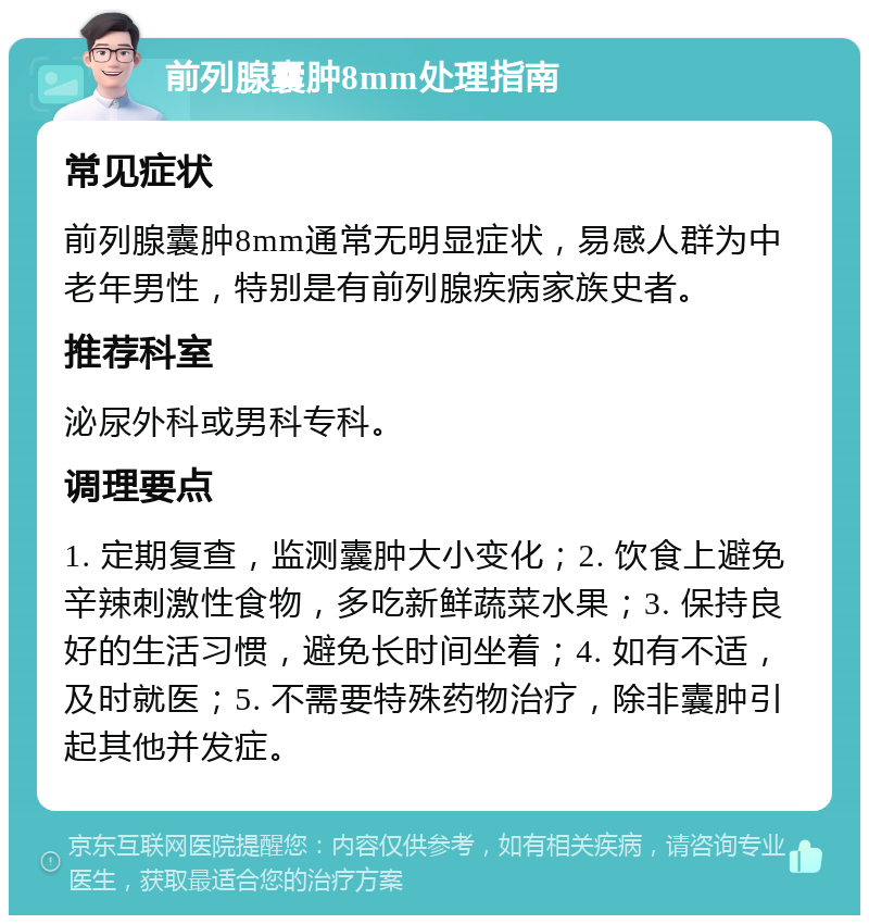 前列腺囊肿8mm处理指南 常见症状 前列腺囊肿8mm通常无明显症状，易感人群为中老年男性，特别是有前列腺疾病家族史者。 推荐科室 泌尿外科或男科专科。 调理要点 1. 定期复查，监测囊肿大小变化；2. 饮食上避免辛辣刺激性食物，多吃新鲜蔬菜水果；3. 保持良好的生活习惯，避免长时间坐着；4. 如有不适，及时就医；5. 不需要特殊药物治疗，除非囊肿引起其他并发症。