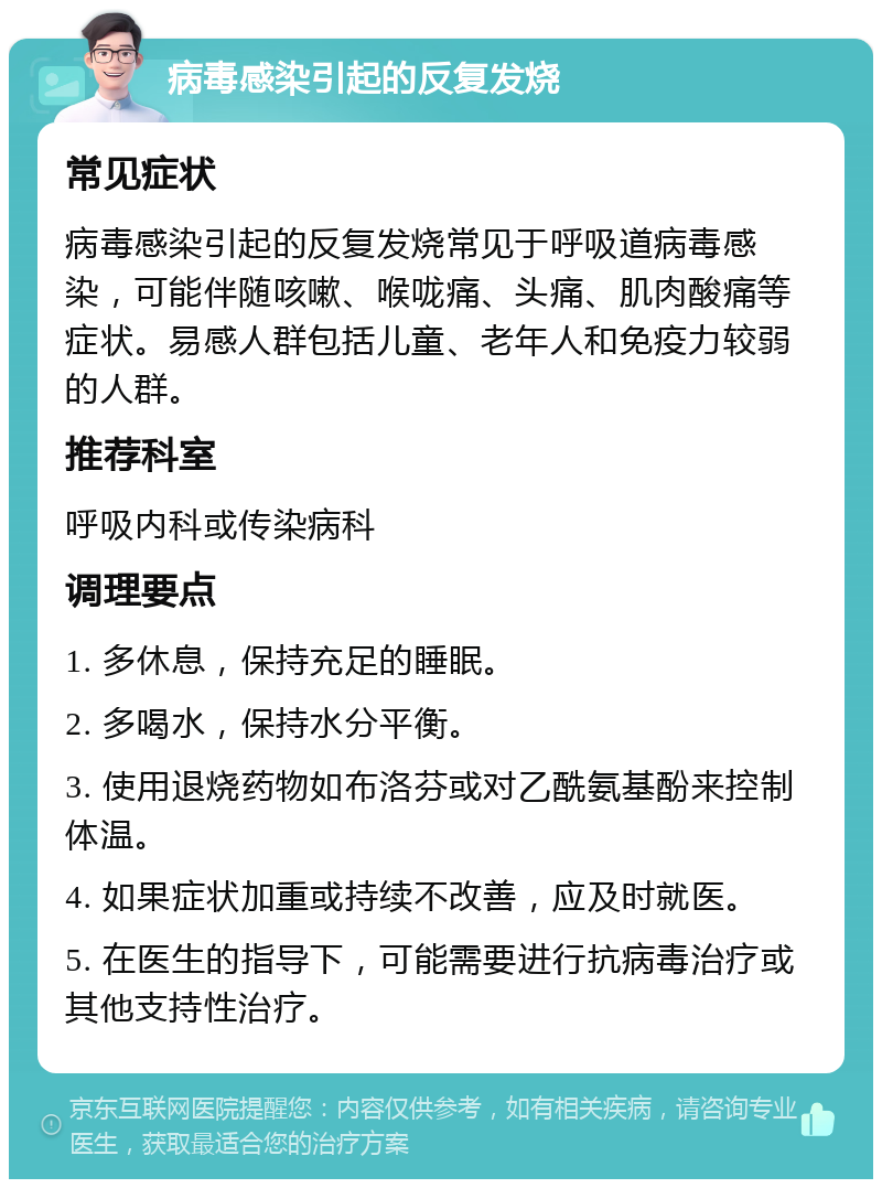 病毒感染引起的反复发烧 常见症状 病毒感染引起的反复发烧常见于呼吸道病毒感染，可能伴随咳嗽、喉咙痛、头痛、肌肉酸痛等症状。易感人群包括儿童、老年人和免疫力较弱的人群。 推荐科室 呼吸内科或传染病科 调理要点 1. 多休息，保持充足的睡眠。 2. 多喝水，保持水分平衡。 3. 使用退烧药物如布洛芬或对乙酰氨基酚来控制体温。 4. 如果症状加重或持续不改善，应及时就医。 5. 在医生的指导下，可能需要进行抗病毒治疗或其他支持性治疗。