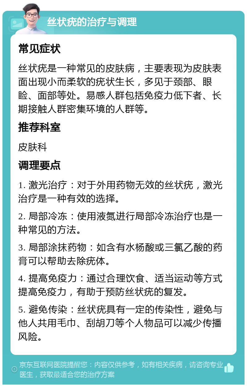 丝状疣的治疗与调理 常见症状 丝状疣是一种常见的皮肤病，主要表现为皮肤表面出现小而柔软的疣状生长，多见于颈部、眼睑、面部等处。易感人群包括免疫力低下者、长期接触人群密集环境的人群等。 推荐科室 皮肤科 调理要点 1. 激光治疗：对于外用药物无效的丝状疣，激光治疗是一种有效的选择。 2. 局部冷冻：使用液氮进行局部冷冻治疗也是一种常见的方法。 3. 局部涂抹药物：如含有水杨酸或三氯乙酸的药膏可以帮助去除疣体。 4. 提高免疫力：通过合理饮食、适当运动等方式提高免疫力，有助于预防丝状疣的复发。 5. 避免传染：丝状疣具有一定的传染性，避免与他人共用毛巾、刮胡刀等个人物品可以减少传播风险。